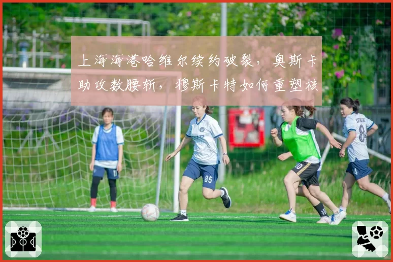上海海港哈维尔续约破裂，奥斯卡助攻数腰斩，穆斯卡特如何重塑核心？