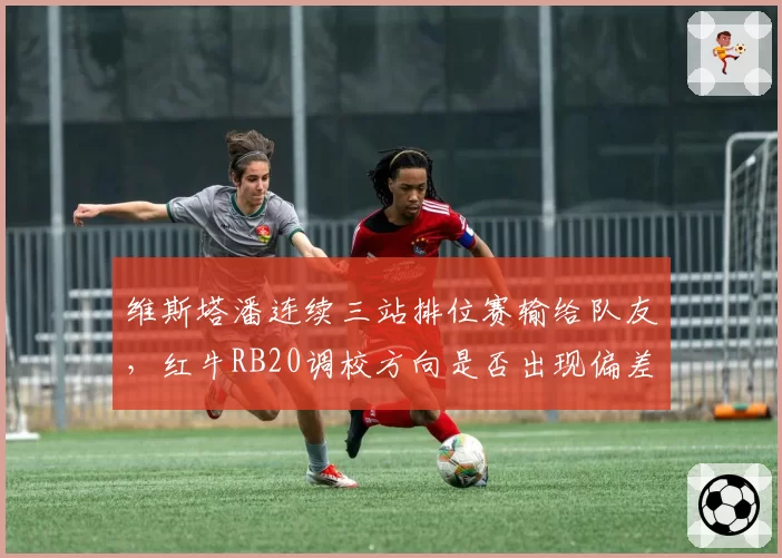维斯塔潘连续三站排位赛输给队友,红牛RB20调校方向是否出现偏差?