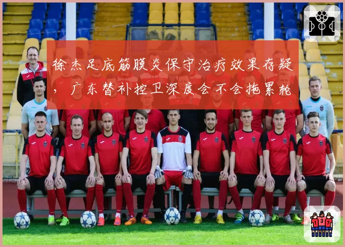 徐杰足底筋膜炎保守治疗效果存疑,广东替补控卫深度会不会拖累轮换?