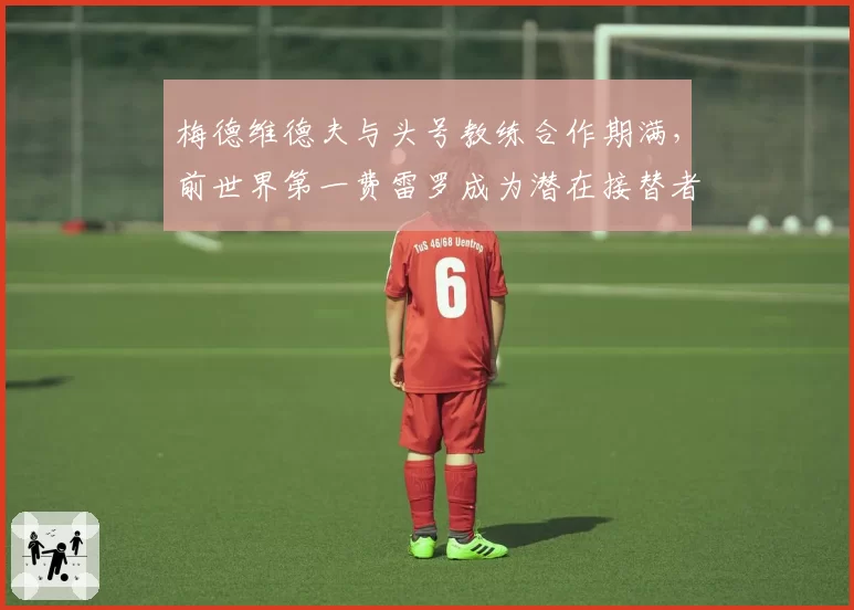 梅德维德夫与头号教练合作期满，前世界第一费雷罗成为潜在接替者