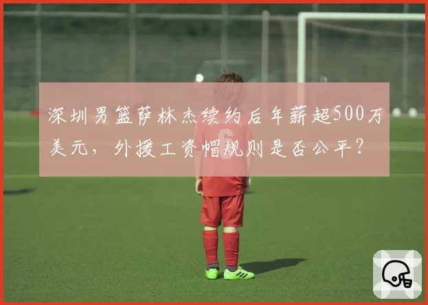 深圳男篮萨林杰续约后年薪超500万美元,外援工资帽规则是否公平?