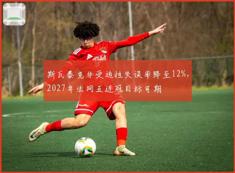 斯瓦泰克非受迫性失误率降至12%，2027年法网五连冠目标可期