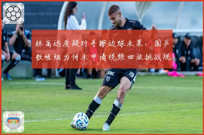 林高远质疑对手擦边球未果,国乒教练组为何未申请视频回放挑战规则?