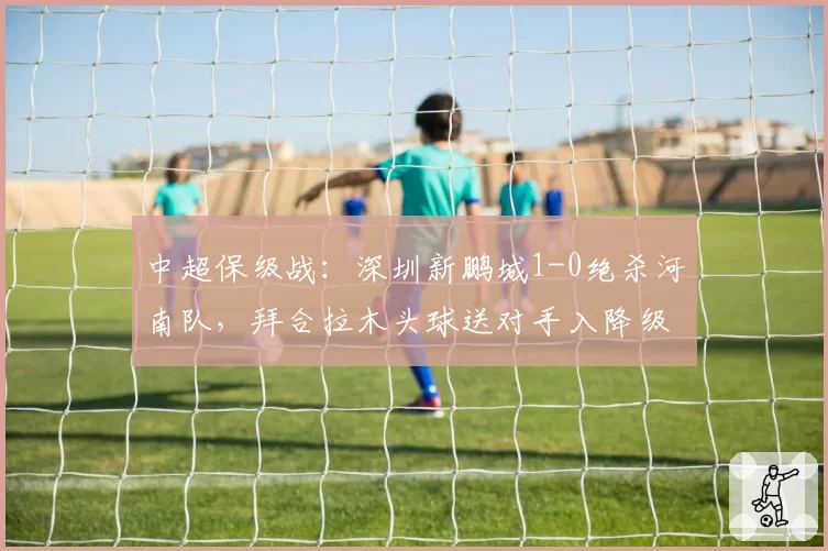 中超保级战：深圳新鹏城1-0绝杀河南队，拜合拉木头球送对手入降级区