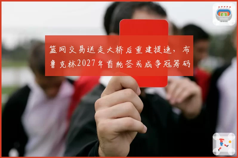 篮网交易送走大桥后重建提速,布鲁克林2027年首轮签或成争冠筹码