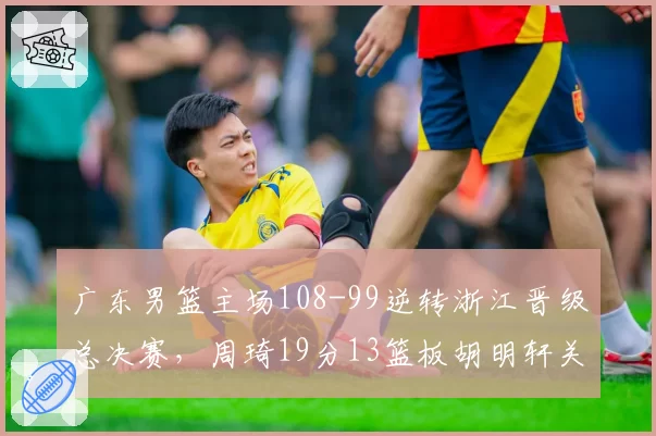 广东男篮主场108-99逆转浙江晋级总决赛，周琦19分13篮板胡明轩关键抢断锁定胜局__br_