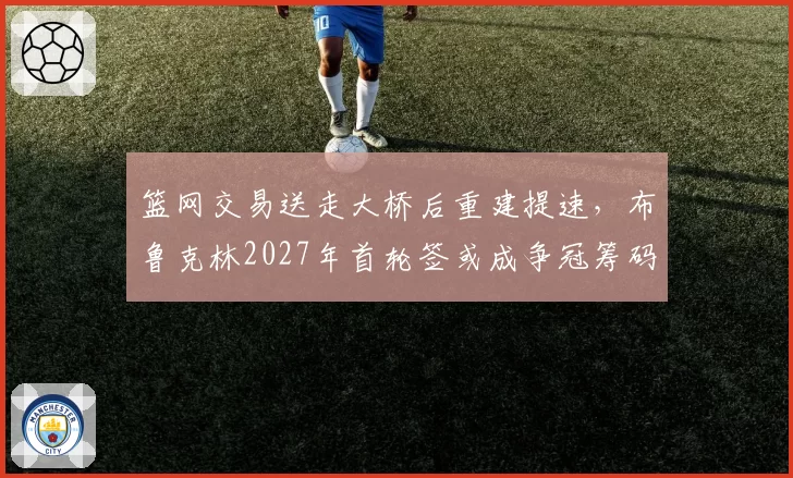 篮网交易送走大桥后重建提速，布鲁克林2027年首轮签或成争冠筹码