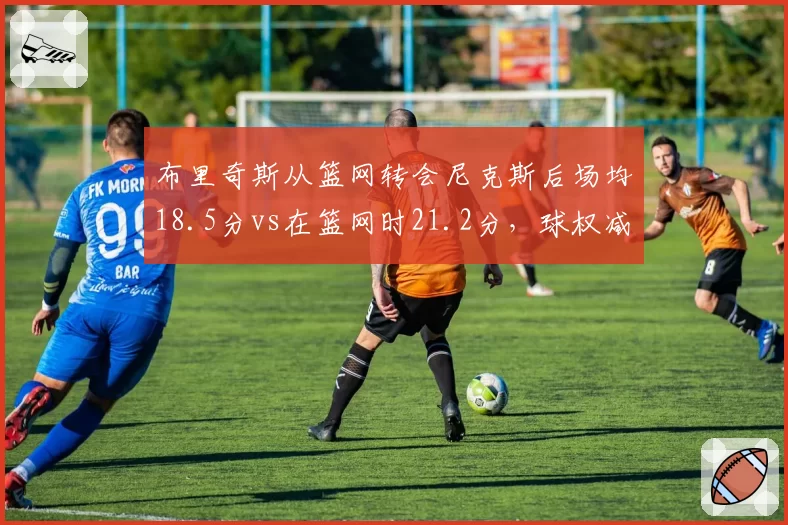 布里奇斯从篮网转会尼克斯后场均18.5分vs在篮网时21.2分，球权减少但效率提升至生涯新高