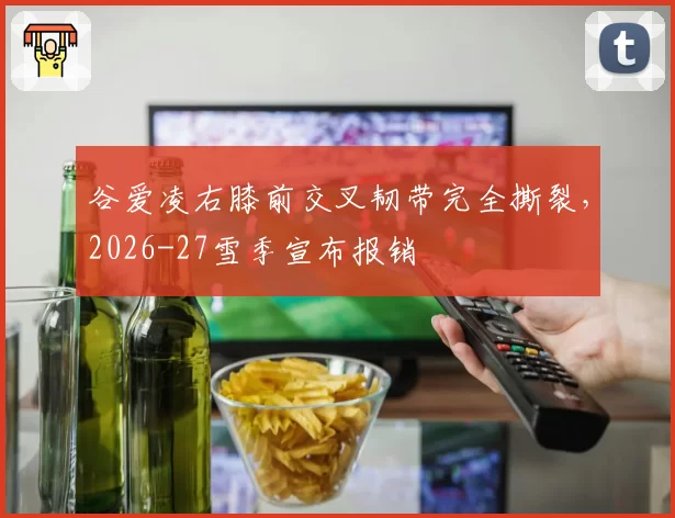 谷爱凌右膝前交叉韧带完全撕裂，2026-27雪季宣布报销