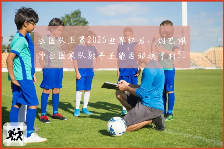 法国队卫冕2026世界杯后,姆巴佩冲击国家队射手王能否超越亨利51球?