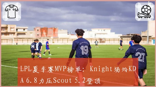 LPL夏季赛MVP榜单：Knight场均KDA 6.8力压Scout 5.2登顶