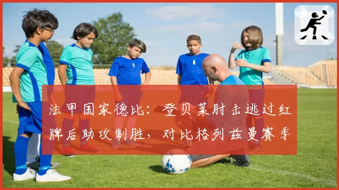 法甲国家德比：登贝莱肘击逃过红牌后助攻制胜，对比格列兹曼赛季同类动作被禁赛两场