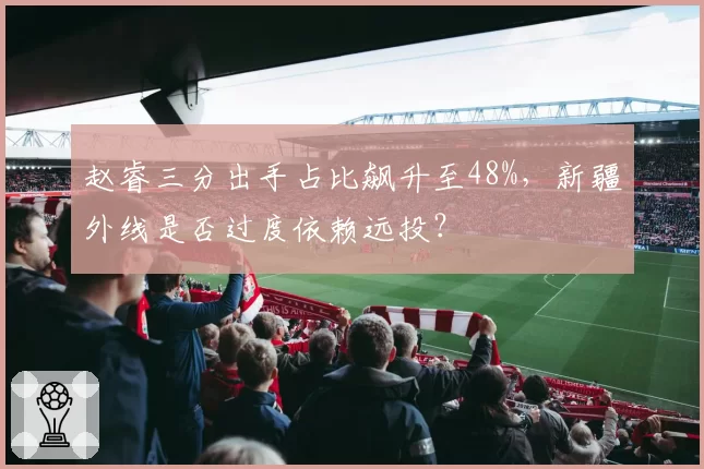 赵睿三分出手占比飙升至48%,新疆外线是否过度依赖远投?