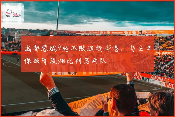 成都蓉城9轮不败追赶海港，与去年保级阶段相比判若两队