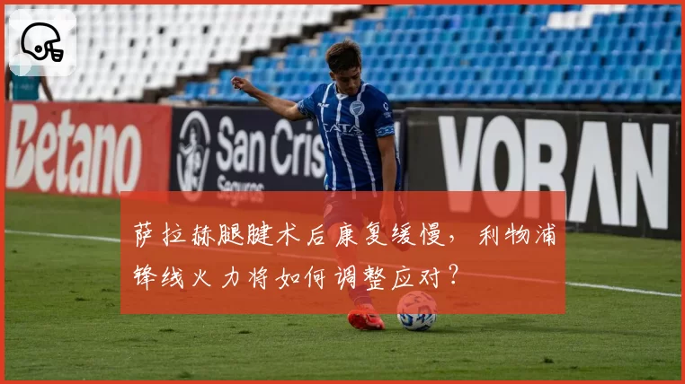 萨拉赫腿腱术后康复缓慢,利物浦锋线火力将如何调整应对?