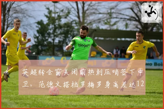 英超转会窗关闭前热刺压哨签下中卫，范德文搭档罗梅罗身高差达12厘米
