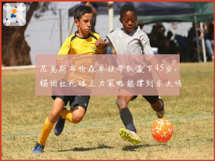 尼克斯布伦森单核带队轰下45分,锡伯杜死磕主力策略能撑到东决吗?