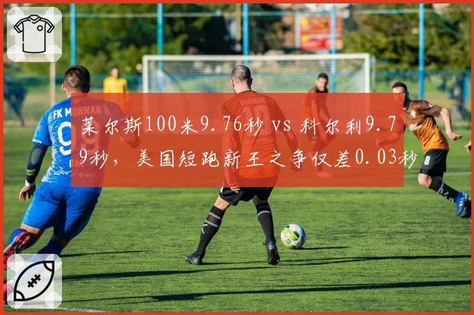 莱尔斯100米9.76秒 vs 科尔利9.79秒，美国短跑新王之争仅差0.03秒