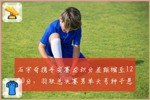 石宇奇携手安赛龙积分差距缩至1280分,羽联总决赛男单头号种子悬念留至末站