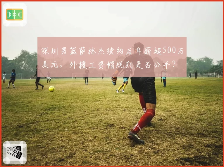 深圳男篮萨林杰续约后年薪超500万美元，外援工资帽规则是否公平？