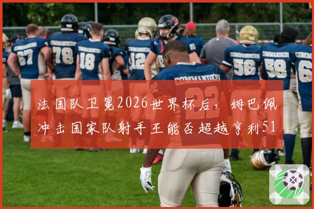 法国队卫冕2026世界杯后,姆巴佩冲击国家队射手王能否超越亨利51球?