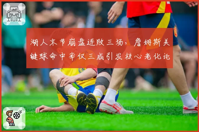 湖人末节崩盘连败三场,詹姆斯关键球命中率仅三成引发核心老化论战