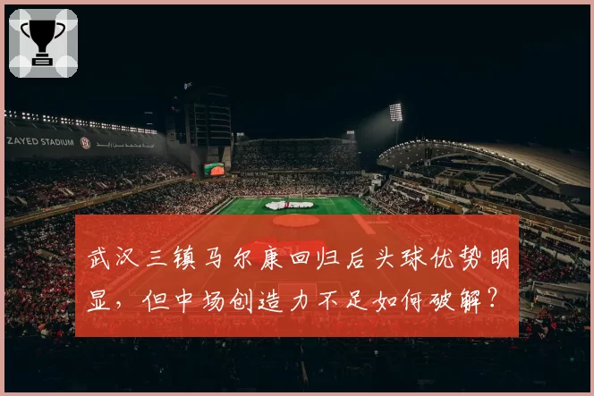 武汉三镇马尔康回归后头球优势明显,但中场创造力不足如何破解?