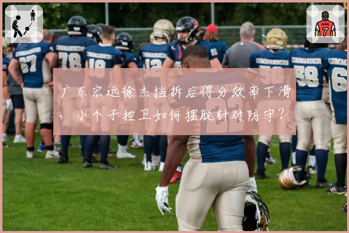 广东宏远徐杰挡拆后得分效率下滑，小个子控卫如何摆脱针对防守？