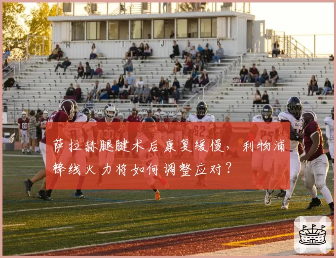 萨拉赫腿腱术后康复缓慢,利物浦锋线火力将如何调整应对?