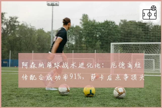 阿森纳角球战术进化论:厄德高短传配合成功率91%,萨卡后点争顶头球仅转化3球