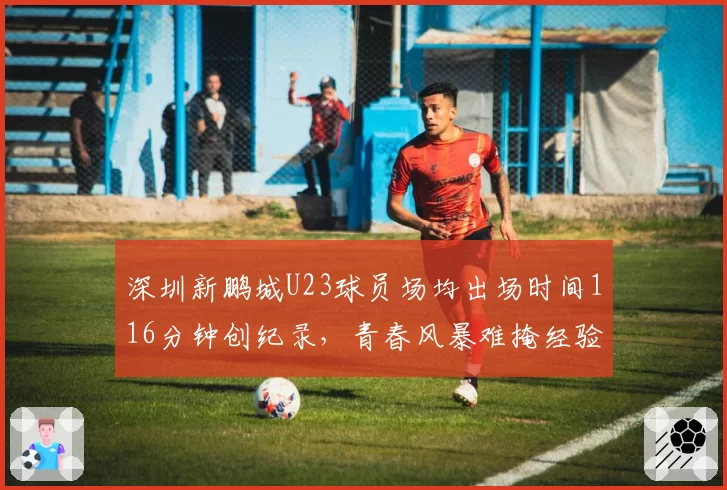 深圳新鹏城U23球员场均出场时间116分钟创纪录,青春风暴难掩经验欠缺