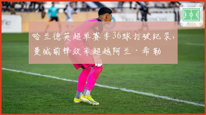 哈兰德英超单赛季36球打破纪录,曼城前锋效率超越阿兰·希勒