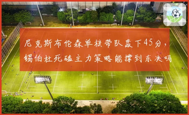 尼克斯布伦森单核带队轰下45分，锡伯杜死磕主力策略能撑到东决吗？