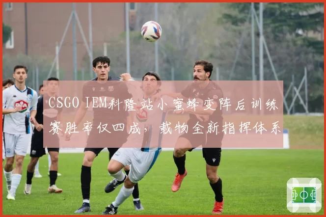 CSGO IEM科隆站小蜜蜂变阵后训练赛胜率仅四成,载物全新指挥体系首秀遭质疑
