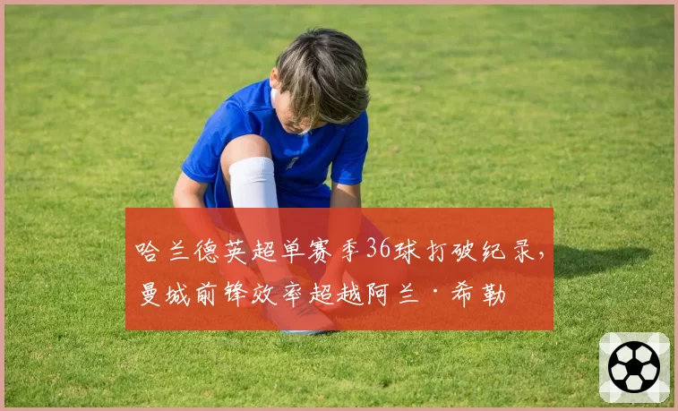哈兰德英超单赛季36球打破纪录，曼城前锋效率超越阿兰·希勒