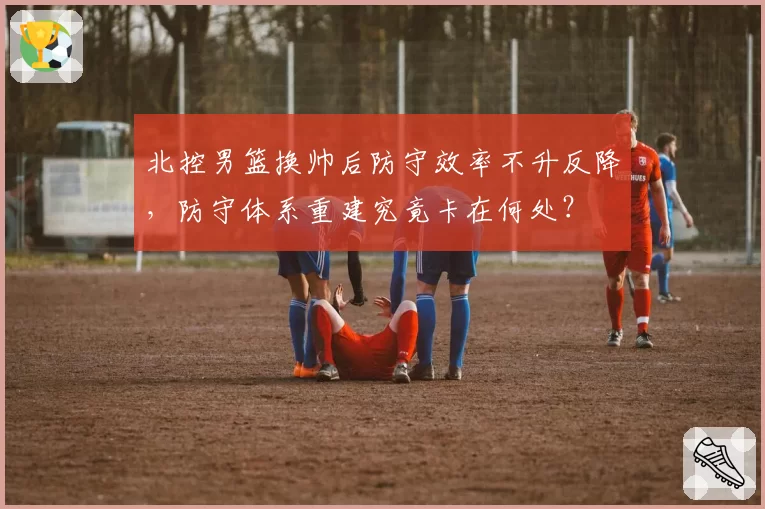北控男篮换帅后防守效率不升反降，防守体系重建究竟卡在何处？