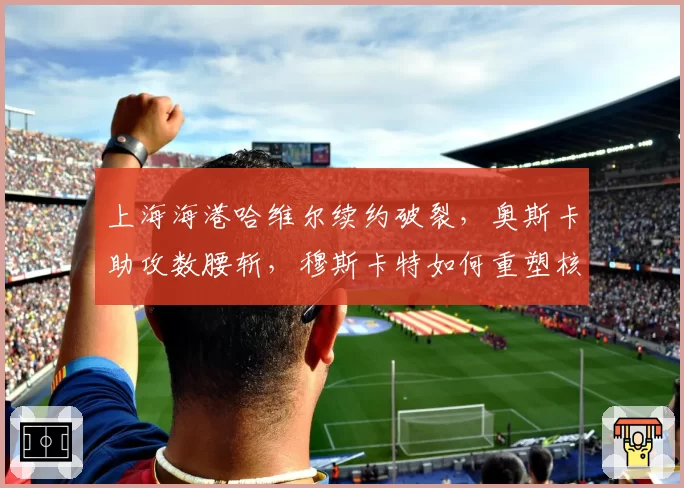 上海海港哈维尔续约破裂，奥斯卡助攻数腰斩，穆斯卡特如何重塑核心？