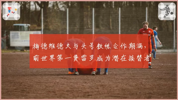 梅德维德夫与头号教练合作期满，前世界第一费雷罗成为潜在接替者