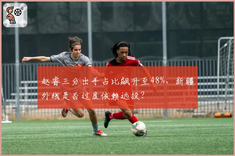 赵睿三分出手占比飙升至48%,新疆外线是否过度依赖远投?