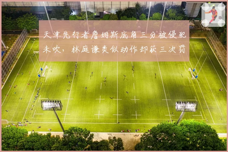 天津先行者詹姆斯底角三分被侵犯未吹,林庭谦类似动作却获三次罚球,外援与本土球员待遇倒挂