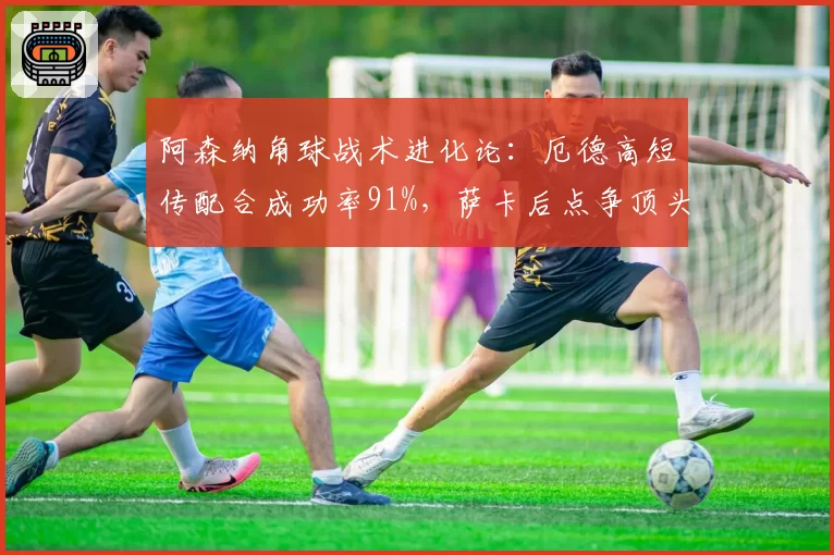 阿森纳角球战术进化论：厄德高短传配合成功率91%，萨卡后点争顶头球仅转化3球