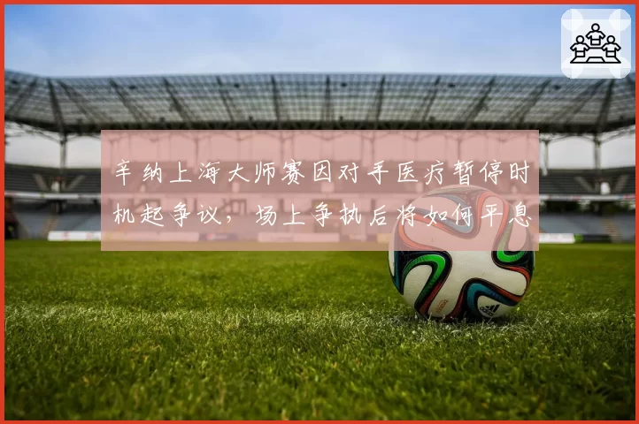 辛纳上海大师赛因对手医疗暂停时机起争议,场上争执后将如何平息?