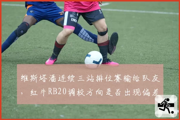 维斯塔潘连续三站排位赛输给队友，红牛RB20调校方向是否出现偏差？